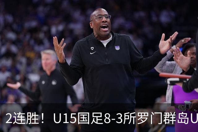 2连胜！U15国足8-3所罗门群岛U15 小组赛取得3胜1平1负